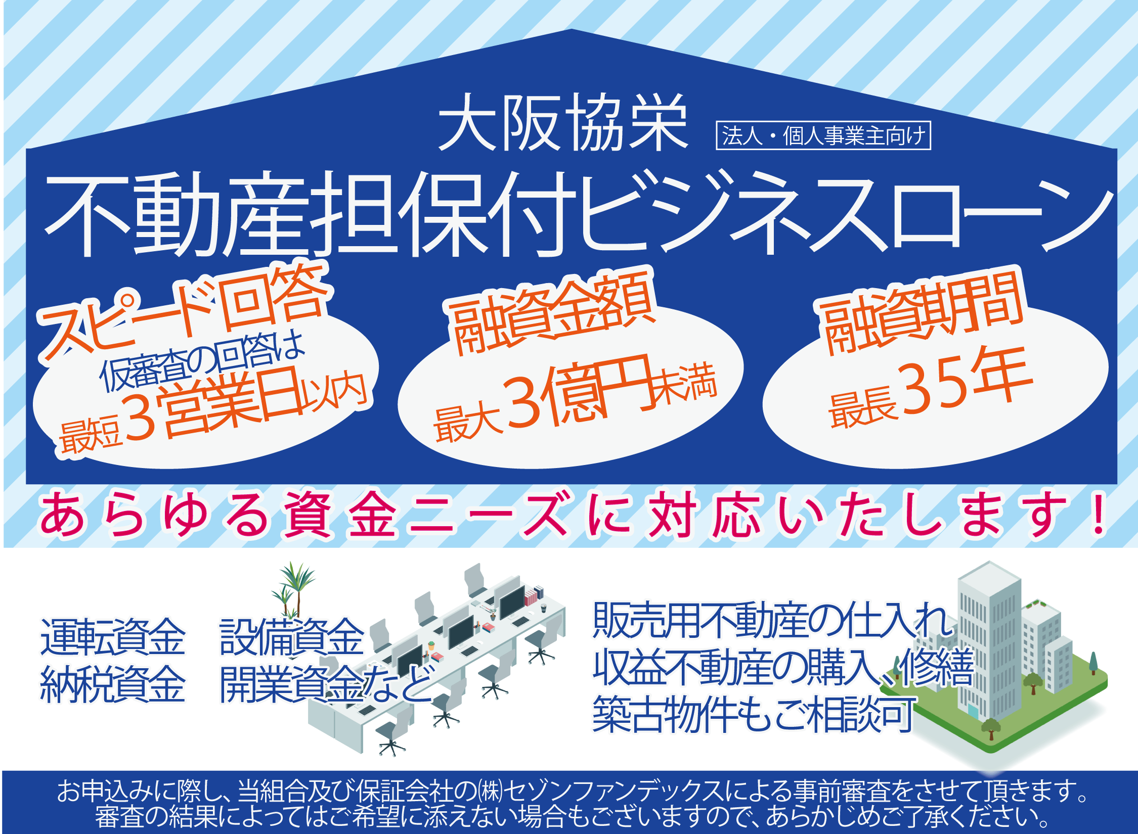 大阪協栄不動産担保付ビジネスローン　スピード回答　仮審査の回答は最短三営業日以内　融資金額最大三億円　融資期間最長三十五年　あらゆる資金ニーズに対応いたします　運転資金　設備資金　納税資金　開業資金　販売用不動産の仕入　収益不動産の購入、修繕　築古物件もご相談可　お申込に際し、当組合及び保証会社の株式会社セゾンファンデックスによる事前審査をさせていただきます。審査の結果によってはご希望に添えない場合もございますので、あらかじめご了承ください。